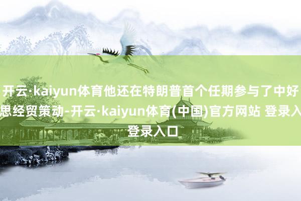 开云·kaiyun体育他还在特朗普首个任期参与了中好意思经贸策动-开云·kaiyun体育(中国)官方网站 登录入口