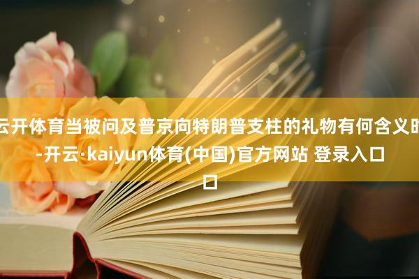 云开体育当被问及普京向特朗普支柱的礼物有何含义时-开云·kaiyun体育(中国)官方网站 登录入口