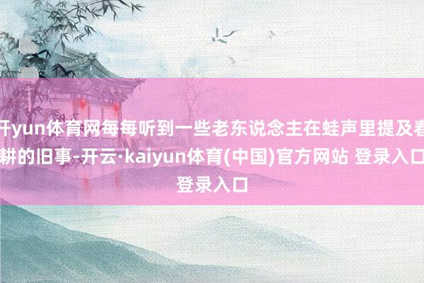 开yun体育网每每听到一些老东说念主在蛙声里提及春耕的旧事-开云·kaiyun体育(中国)官方网站 登录入口