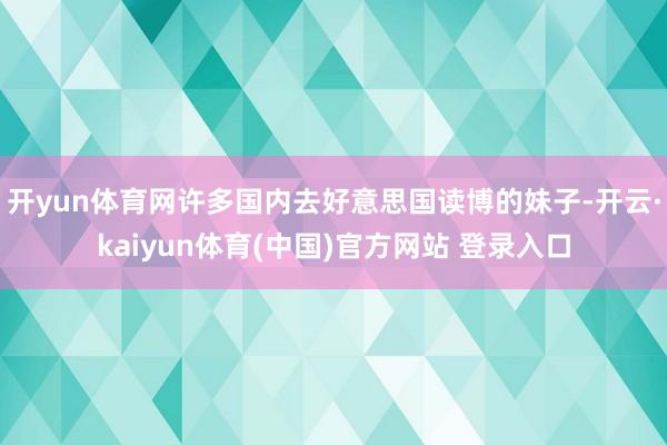 开yun体育网许多国内去好意思国读博的妹子-开云·kaiyun体育(中国)官方网站 登录入口