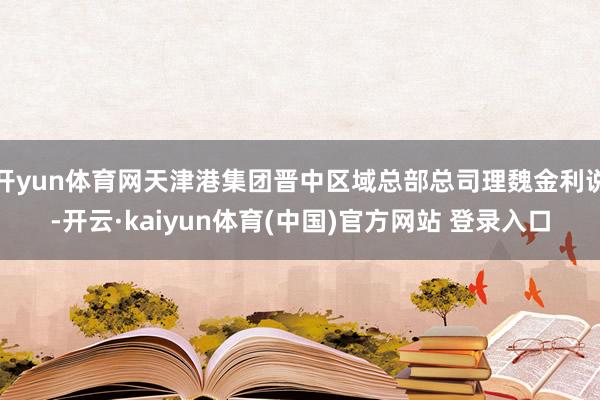 开yun体育网天津港集团晋中区域总部总司理魏金利说-开云·kaiyun体育(中国)官方网站 登录入口