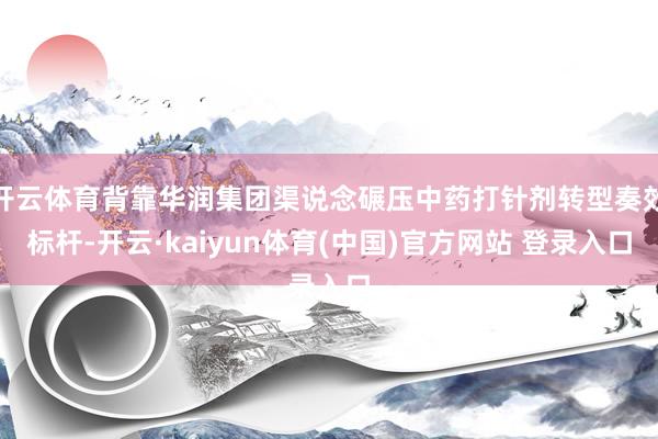 开云体育背靠华润集团渠说念碾压中药打针剂转型奏效标杆-开云·kaiyun体育(中国)官方网站 登录入口