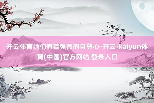 开云体育她们有着强烈的自尊心-开云·kaiyun体育(中国)官方网站 登录入口