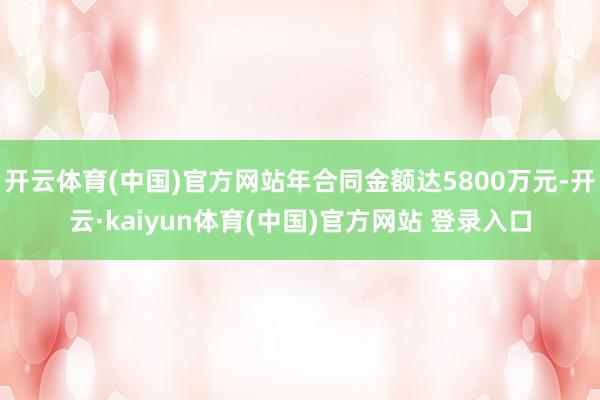 开云体育(中国)官方网站年合同金额达5800万元-开云·kaiyun体育(中国)官方网站 登录入口