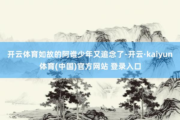 开云体育如故的阿谁少年又追念了-开云·kaiyun体育(中国)官方网站 登录入口