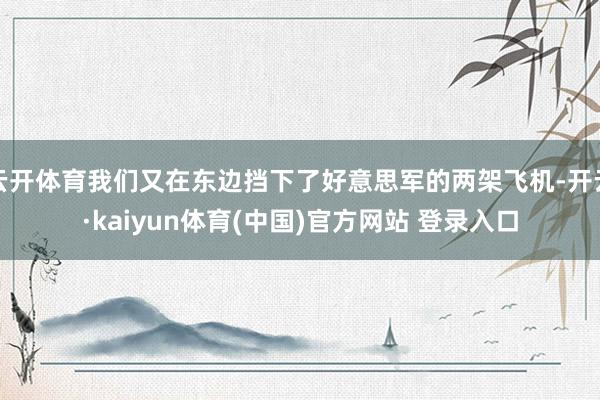 云开体育我们又在东边挡下了好意思军的两架飞机-开云·kaiyun体育(中国)官方网站 登录入口