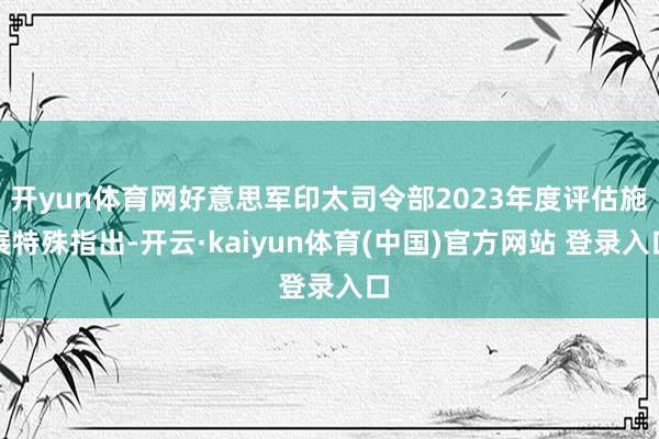 开yun体育网好意思军印太司令部2023年度评估施展特殊指出-开云·kaiyun体育(中国)官方网站 登录入口