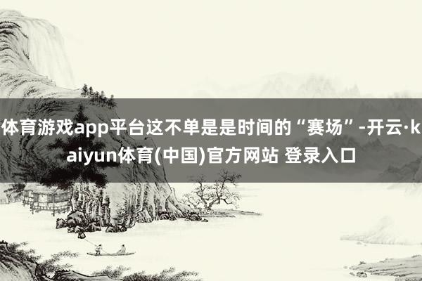 体育游戏app平台这不单是是时间的“赛场”-开云·kaiyun体育(中国)官方网站 登录入口