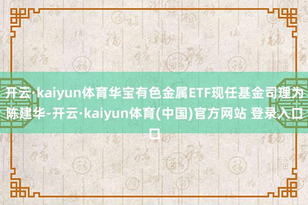开云·kaiyun体育华宝有色金属ETF现任基金司理为陈建华-开云·kaiyun体育(中国)官方网站 登录入口