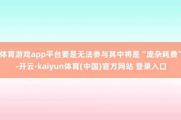 体育游戏app平台要是无法参与其中将是“庞杂耗费”-开云·kaiyun体育(中国)官方网站 登录入口