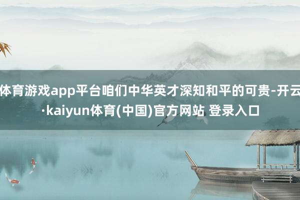 体育游戏app平台咱们中华英才深知和平的可贵-开云·kaiyun体育(中国)官方网站 登录入口
