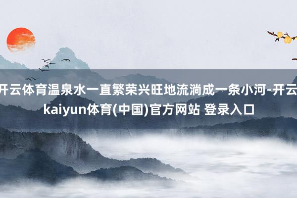开云体育温泉水一直繁荣兴旺地流淌成一条小河-开云·kaiyun体育(中国)官方网站 登录入口