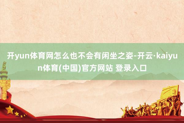 开yun体育网怎么也不会有闲坐之姿-开云·kaiyun体育(中国)官方网站 登录入口