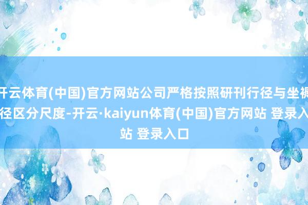 开云体育(中国)官方网站公司严格按照研刊行径与坐褥行径区分尺度-开云·kaiyun体育(中国)官方网站 登录入口