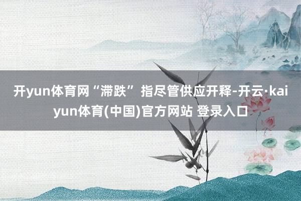 开yun体育网“滞跌” 指尽管供应开释-开云·kaiyun体育(中国)官方网站 登录入口