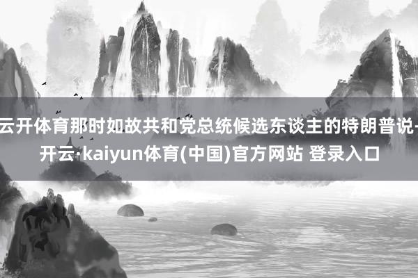 云开体育那时如故共和党总统候选东谈主的特朗普说-开云·kaiyun体育(中国)官方网站 登录入口