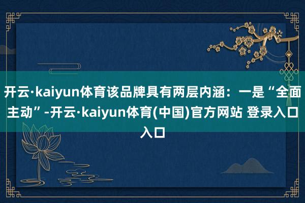 开云·kaiyun体育该品牌具有两层内涵：一是“全面主动”-开云·kaiyun体育(中国)官方网站 登录入口