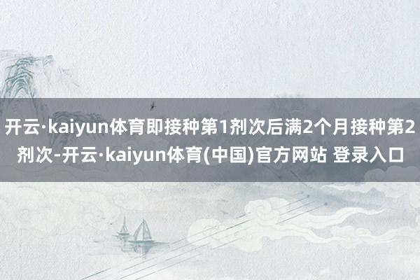开云·kaiyun体育即接种第1剂次后满2个月接种第2剂次-开云·kaiyun体育(中国)官方网站 登录入口