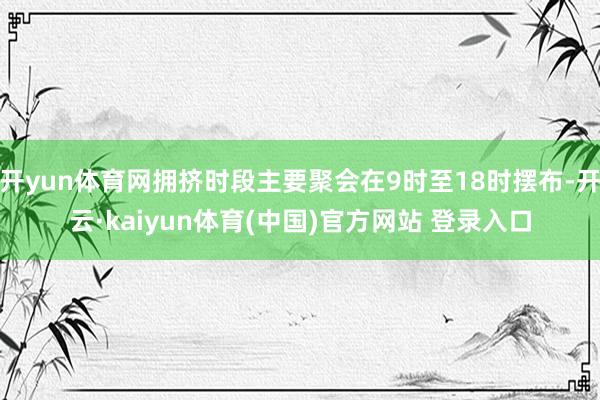 开yun体育网拥挤时段主要聚会在9时至18时摆布-开云·kaiyun体育(中国)官方网站 登录入口