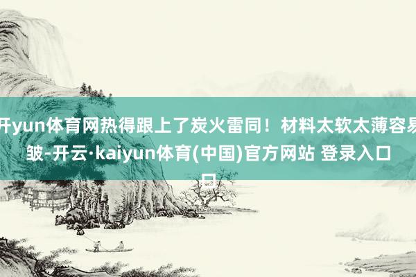 开yun体育网热得跟上了炭火雷同！材料太软太薄容易皱-开云·kaiyun体育(中国)官方网站 登录入口