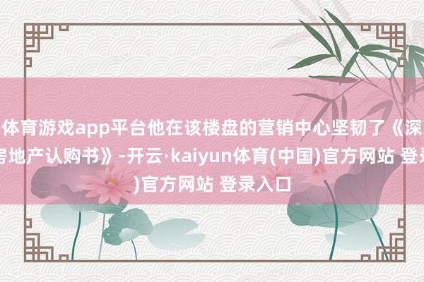 体育游戏app平台他在该楼盘的营销中心坚韧了《深圳市房地产认购书》-开云·kaiyun体育(中国)官方网站 登录入口