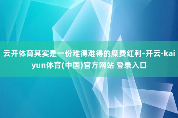 云开体育其实是一份难得难得的糜费红利-开云·kaiyun体育(中国)官方网站 登录入口