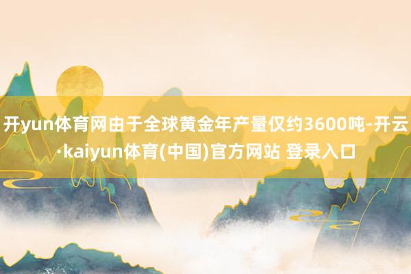 开yun体育网由于全球黄金年产量仅约3600吨-开云·kaiyun体育(中国)官方网站 登录入口