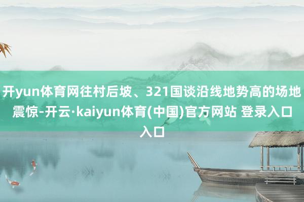 开yun体育网往村后坡、321国谈沿线地势高的场地震惊-开云·kaiyun体育(中国)官方网站 登录入口