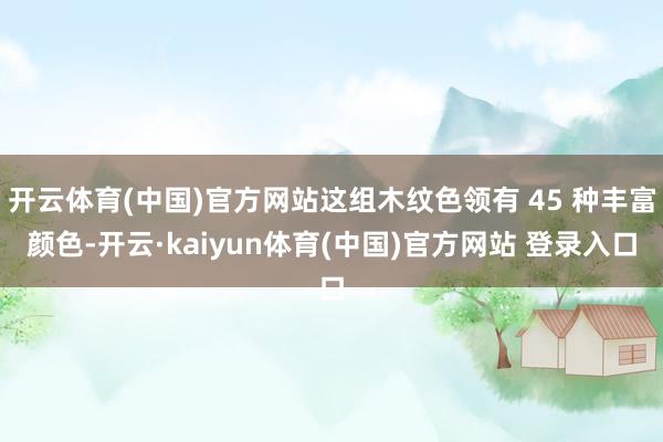 开云体育(中国)官方网站这组木纹色领有 45 种丰富颜色-开云·kaiyun体育(中国)官方网站 登录入口