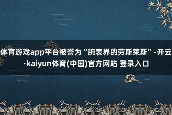 体育游戏app平台被誉为“腕表界的劳斯莱斯”-开云·kaiyun体育(中国)官方网站 登录入口