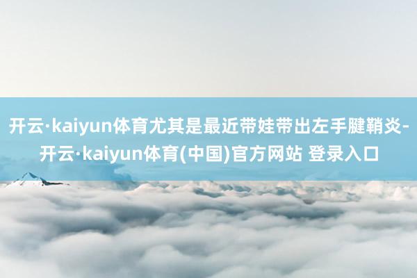 开云·kaiyun体育尤其是最近带娃带出左手腱鞘炎-开云·kaiyun体育(中国)官方网站 登录入口