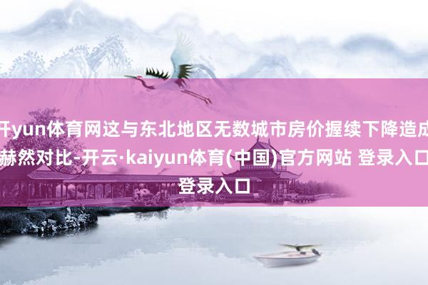 开yun体育网这与东北地区无数城市房价握续下降造成赫然对比-开云·kaiyun体育(中国)官方网站 登录入口