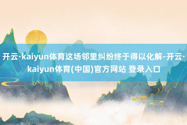 开云·kaiyun体育这场邻里纠纷终于得以化解-开云·kaiyun体育(中国)官方网站 登录入口