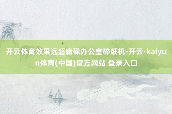 开云体育效果远超庸碌办公室碎纸机-开云·kaiyun体育(中国)官方网站 登录入口