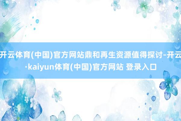 开云体育(中国)官方网站鼎和再生资源值得探讨-开云·kaiyun体育(中国)官方网站 登录入口