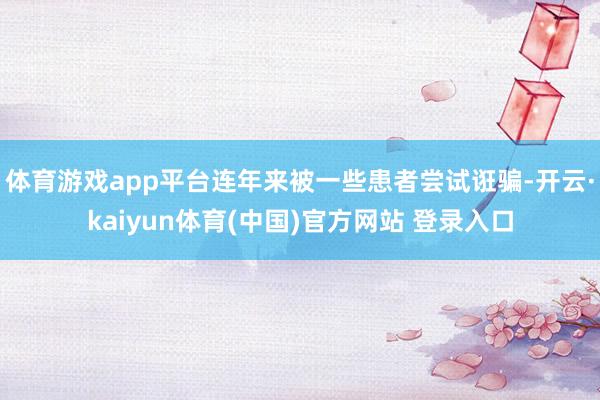 体育游戏app平台连年来被一些患者尝试诳骗-开云·kaiyun体育(中国)官方网站 登录入口