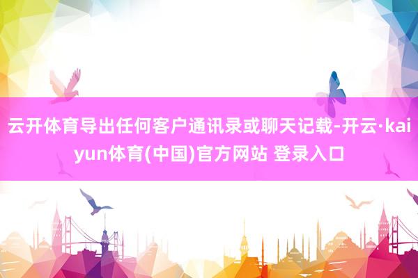 云开体育导出任何客户通讯录或聊天记载-开云·kaiyun体育(中国)官方网站 登录入口