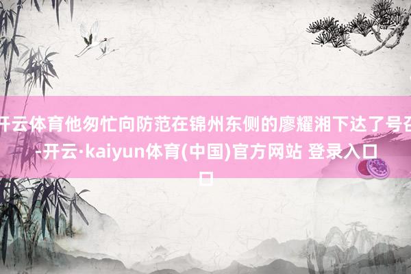 开云体育他匆忙向防范在锦州东侧的廖耀湘下达了号召-开云·kaiyun体育(中国)官方网站 登录入口