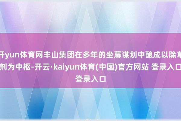 开yun体育网丰山集团在多年的坐蓐谋划中酿成以除草剂为中枢-开云·kaiyun体育(中国)官方网站 登录入口