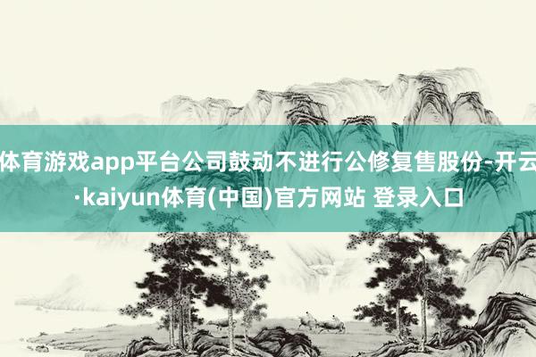 体育游戏app平台公司鼓动不进行公修复售股份-开云·kaiyun体育(中国)官方网站 登录入口