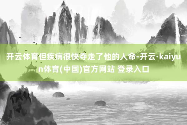 开云体育但疾病很快夺走了他的人命-开云·kaiyun体育(中国)官方网站 登录入口