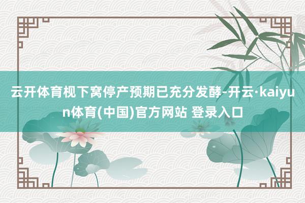 云开体育枧下窝停产预期已充分发酵-开云·kaiyun体育(中国)官方网站 登录入口