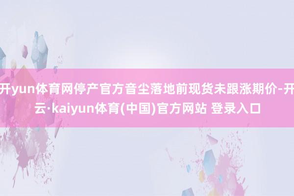 开yun体育网停产官方音尘落地前现货未跟涨期价-开云·kaiyun体育(中国)官方网站 登录入口