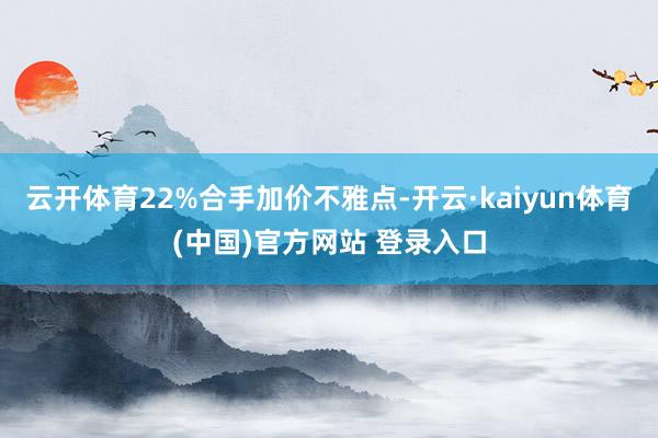 云开体育22%合手加价不雅点-开云·kaiyun体育(中国)官方网站 登录入口