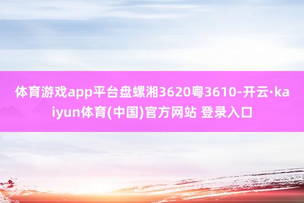 体育游戏app平台盘螺湘3620粤3610-开云·kaiyun体育(中国)官方网站 登录入口