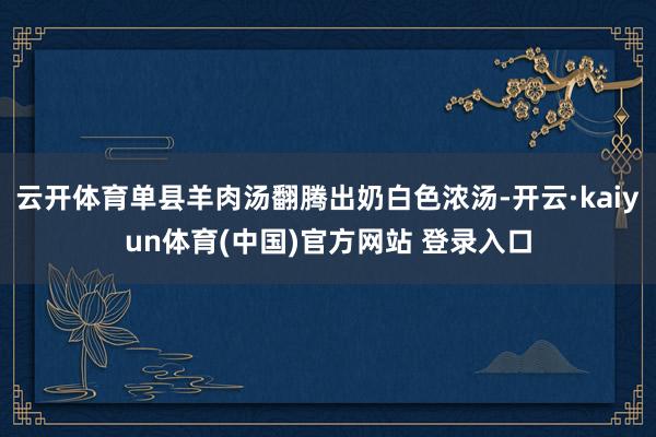 云开体育单县羊肉汤翻腾出奶白色浓汤-开云·kaiyun体育(中国)官方网站 登录入口