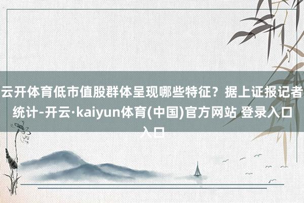云开体育低市值股群体呈现哪些特征？　　据上证报记者统计-开云·kaiyun体育(中国)官方网站 登录入口