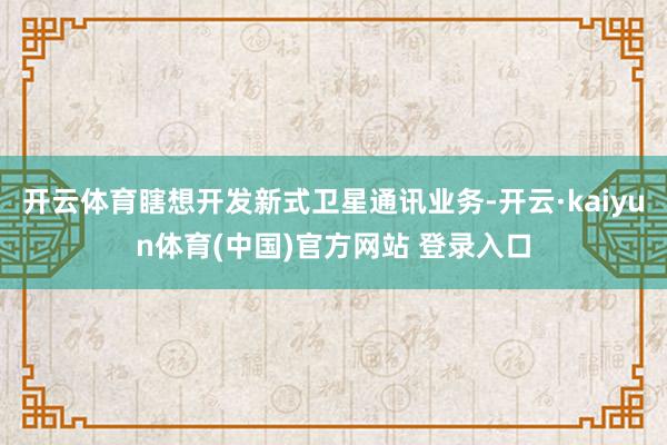 开云体育瞎想开发新式卫星通讯业务-开云·kaiyun体育(中国)官方网站 登录入口