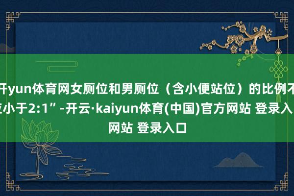 开yun体育网女厕位和男厕位（含小便站位）的比例不应小于2:1”-开云·kaiyun体育(中国)官方网站 登录入口