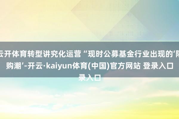 云开体育转型讲究化运营“现时公募基金行业出现的‘限购潮’-开云·kaiyun体育(中国)官方网站 登录入口